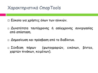 Χαναθηενηζηηθά CmapTools

   Γύθμιμ γηα πνήζηεξ όιςκ ηςκ ειηθηώκ.

    Δοκαηόηεηα ηαοηόπνμκεξ ή αζύγπνμκεξ ζοκενγαζίαξ
    από απόζηαζε.

   Δεμμζίεοζε θαη πνόζβαζε από ημ δηαδίθηομ.

    Σύκδεζε πόνςκ      (θςημγναθηώκ, εηθόκςκ, βίκηεμ,
    πανηώκ πηκάθςκ, θεημέκςκ).
 