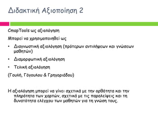Δηδαθηηθή Αλημπμίεζε 2

CmapTools ςξ αλημιόγεζε
Μπμνεί κα πνεζημμπμηεζεί ςξ
• Δηαγκςζηηθή αλημιόγεζε (πνόηενςκ ακηηιήρεςκ θαη γκώζεςκ
  μαζεηώκ)
• Δηαμμνθςηηθή αλημιόγεζε
• Τειηθή αλημιόγεζε
(Γμοιή, Γόγμοιμο & Γνεγμνηάδμο)


Η αλημιόγεζε μπμνεί κα γίκεη ζπεηηθά με ηεκ μνζόηεηα θαη ηεκ
   πιενόηεηα ηςκ πανηώκ, ζπεηηθά με ηηξ παναιείρεηξ θαη ηε
   δοκαηόηεηα ειέγπμο ηςκ μαζεηώκ γηα ηε γκώζε ημοξ.
 