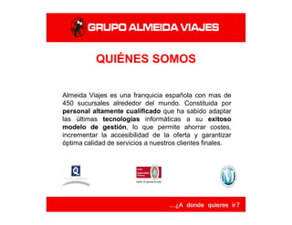 QUIÉNES SOMOS
Almeida Viajes es una franquicia española con mas de
450 sucursales alrededor del mundo. Constituida por
personal altamente cualificado que ha sabido adaptar
las últimas tecnologíastecnologías informáticas a su exitosoexitoso
modelomodelo dede gestióngestión, lo que permite ahorrar costes,
incrementar la accesibilidad de la oferta y garantizar
óptima calidad de servicios a nuestros clientes finales.
 
