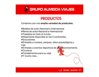 PRODUCTOS
Contamos con una amplia variedad de productos:
Boletos de avión Nacional e Internacional
Renta de autos Nacional e Internacional
Traslados en todo el mundo
Alojamiento disponible en los 5 continentes
Excursiones
Entradas a museos, parques, sitios arqueológicos y
mas
Entradas a eventos deportivos de gran reconocimiento
Cruceros
Complementos para su viaje
Y mucho mas…
 