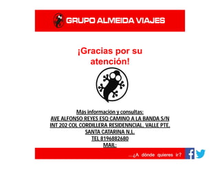 ¡Gracias por su
atención!
Más información y consultas:
AVE ALFONSO REYES ESQ CAMINO A LA BANDA S/N
INT 202 COL CORDILLERA RESIDENNCIAL, VALLE PTE,
SANTA CATARINA N,L.
TEL 8196882680
MAIL:
VIACORDILLERA.GERENCIA@ALMEIDAVIAJES.COM
WWW.VIACORDILLERA.ALMEIDAWEB.COM
 