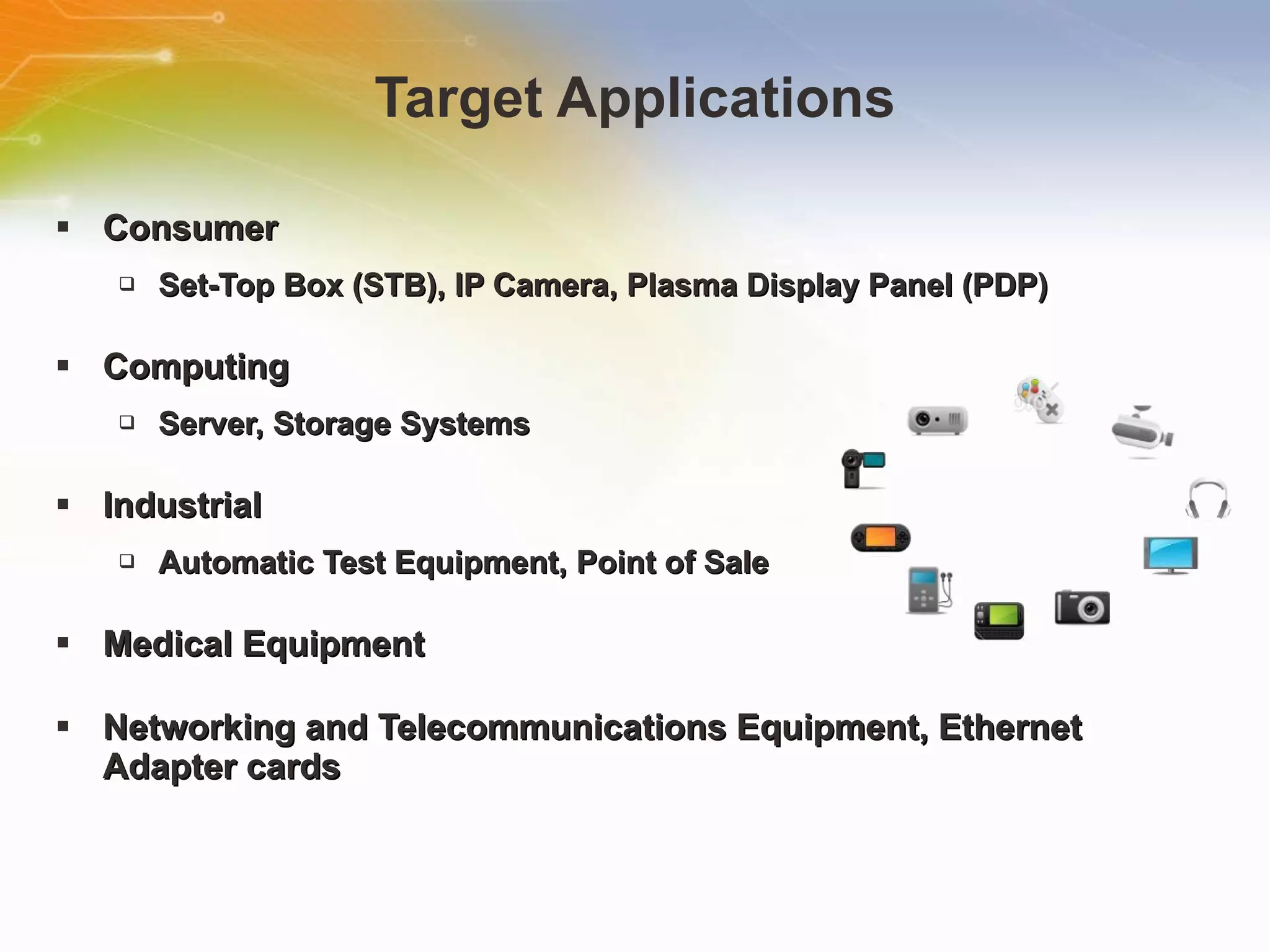 Target Applications Consumer Set-Top Box (STB), IP Camera, Plasma Display Panel (PDP) Computing Server, Storage Systems Industrial Automatic Test Equipment, Point of Sale Medical Equipment Networking and Telecommunications Equipment, Ethernet Adapter cards 