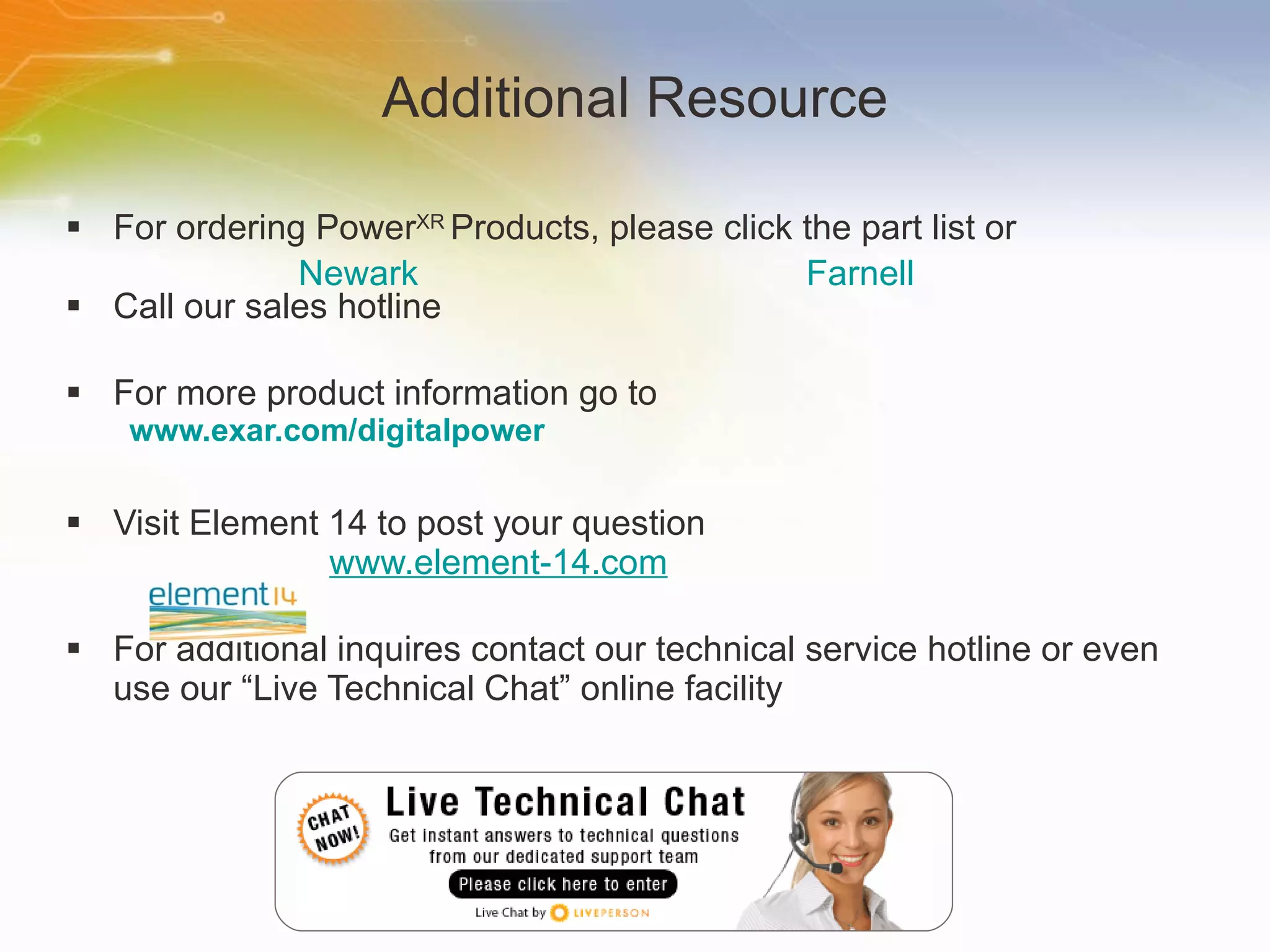 Additional Resource For ordering Power XR  Products, please click the part list or Call our sales hotline For more product information go to www.exar.com/digitalpower Visit Element 14 to post your question   www.element-14.com For additional inquires contact our technical service hotline or even use our “Live Technical Chat” online facility Newark Farnell 