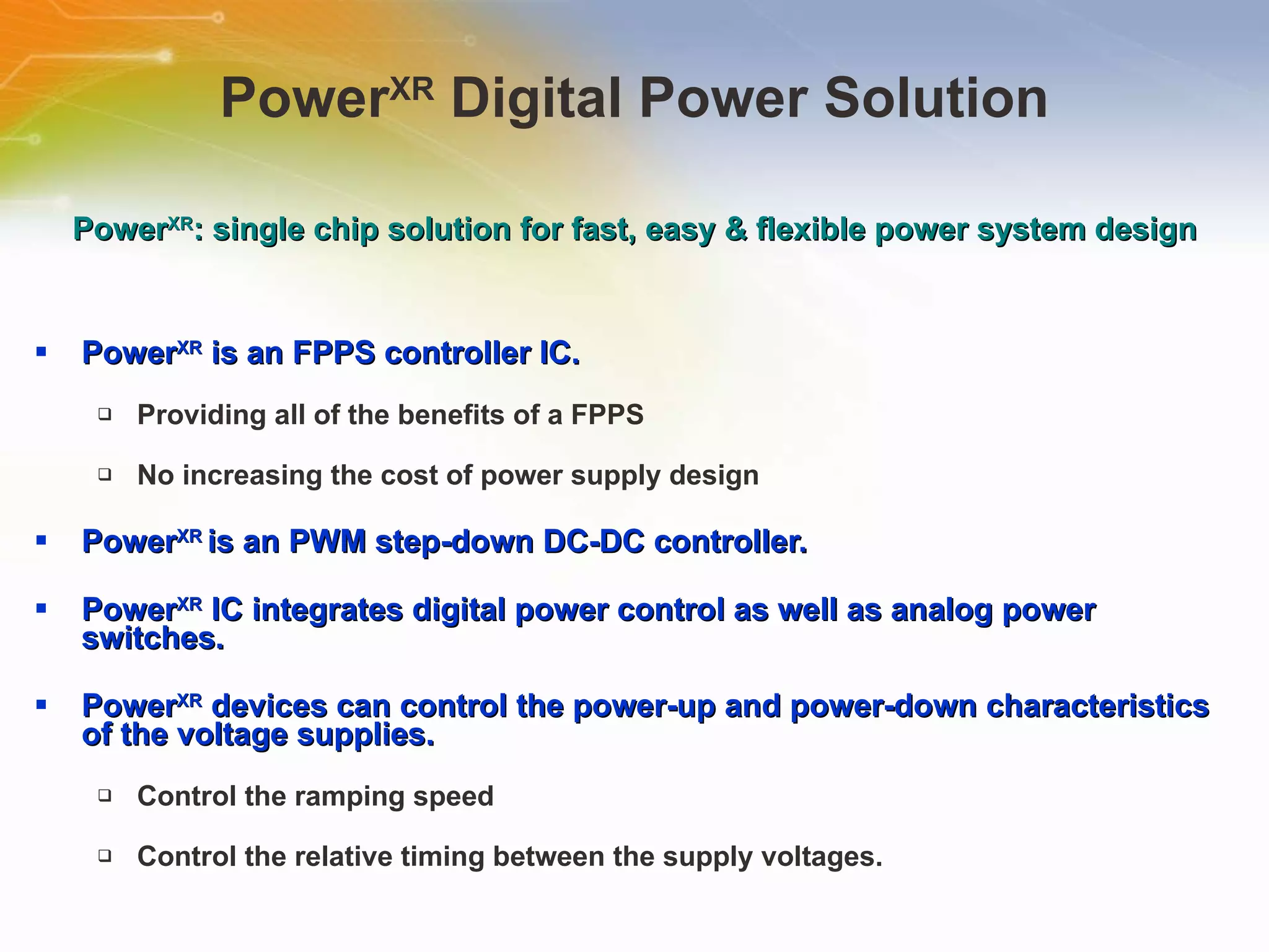 Power XR  Digital Power Solution Power XR  is an FPPS controller IC. Providing all of the benefits of a FPPS No increasing the cost of power supply design Power XR  is an PWM step-down DC-DC controller. Power XR  IC integrates digital power control as well as analog power switches. Power XR  devices can control the power-up and power-down characteristics of the voltage supplies. Control the ramping speed Control the relative timing between the supply voltages. Power XR : single chip solution for fast, easy & flexible power system design 