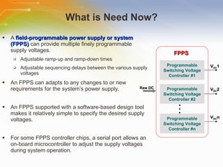 What is Need Now? A  field-programmable power supply or system (FPPS)  can provide multiple finely programmable supply voltages. Adjustable ramp-up and ramp-down times Adjustable sequencing delays between the various supply voltages An FPPS can adapts to any changes to or new requirements for the system’s power supply. An FPPS supported with a software-based design tool makes it relatively simple to specify the desired supply voltages. For some FPPS controller chips, a serial port allows an on-board microcontroller to adjust the supply voltages during system operation. Programmable Switching Voltage Controller #1 Programmable Switching Voltage Controller #2 Programmable Switching Voltage Controller #n FPPS V DC 1 V DC 2 V DC n Raw DC 