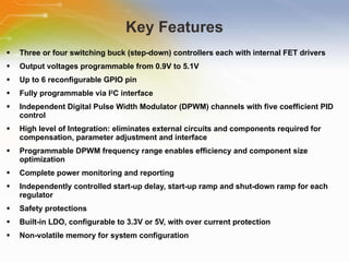Key Features Three or four switching buck (step-down) controllers each with internal FET drivers Output voltages programmable from 0.9V to 5.1V Up to 6 reconfigurable GPIO pin Fully programmable via I 2 C interface Independent Digital Pulse Width Modulator (DPWM) channels with five coefficient PID control High level of Integration: eliminates external circuits and components required for compensation, parameter adjustment and interface Programmable DPWM frequency range enables efficiency and component size  optimization Complete power monitoring and reporting Independently controlled start-up delay, start-up ramp and shut-down ramp for each regulator  Safety protections Built-in LDO, configurable to 3.3V or 5V, with over current protection Non-volatile memory for system configuration 