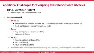 HPCAC-Stanford	(Feb	‘16)	 13	Network	Based	CompuNng	Laboratory	
•  Extreme	Low	Memory	Footprint	
–  Memory	per	core	conRnues	to	decrease	
	
•  D-L-A	Framework	
–  Discover	
•  Overall	network	topology	(fat-tree,	3D,	…),	Network	topology	for	processes	for	a	given	job	
•  Node	architecture,	Health	of	network	and	node	
–  Learn	
•  Impact	on	performance	and	scalability	
•  PotenRal	for	failure	
–  Adapt	
•  Internal	protocols	and	algorithms	
•  Process	mapping	
•  Fault-tolerance	soluRons		
–  Low	overhead	techniques	while	delivering	performance,	scalability	and	fault-tolerance	
	
AddiNonal	Challenges	for	Designing	Exascale	Somware	Libraries		
 