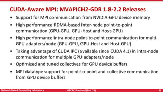 HPCAC-Stanford	(Feb	‘16)	 33	Network	Based	CompuNng	Laboratory	
CUDA-Aware	MPI:	MVAPICH2-GDR	1.8-2.2	Releases	
•  Support	for	MPI	communicaRon	from	NVIDIA	GPU	device	memory	
•  High	performance	RDMA-based	inter-node	point-to-point	
communicaRon	(GPU-GPU,	GPU-Host	and	Host-GPU)	
•  High	performance	intra-node	point-to-point	communicaRon	for	mulR-
GPU	adapters/node	(GPU-GPU,	GPU-Host	and	Host-GPU)	
•  Taking	advantage	of	CUDA	IPC	(available	since	CUDA	4.1)	in	intra-node	
communicaRon	for	mulRple	GPU	adapters/node	
•  OpRmized	and	tuned	collecRves	for	GPU	device	buﬀers	
•  MPI	datatype	support	for	point-to-point	and	collecRve	communicaRon	
from	GPU	device	buﬀers	
 