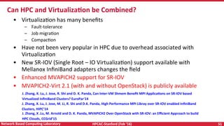 HPCAC-Stanford	(Feb	‘16)	 51	Network	Based	CompuNng	Laboratory	
•  VirtualizaRon	has	many	beneﬁts	
–  Fault-tolerance	
–  Job	migraRon	
–  CompacRon	
•  Have	not	been	very	popular	in	HPC	due	to	overhead	associated	with	
VirtualizaRon	
•  New	SR-IOV	(Single	Root	–	IO	VirtualizaRon)	support	available	with	
Mellanox	InﬁniBand	adapters	changes	the	ﬁeld	
•  Enhanced	MVAPICH2	support	for	SR-IOV	
•  MVAPICH2-Virt	2.1	(with	and	without	OpenStack)	is	publicly	available	
	
	
	
	
Can	HPC	and	VirtualizaNon	be	Combined?	
J.	Zhang,	X.	Lu,	J.	Jose,	R.	Shi	and	D.	K.	Panda,	Can	Inter-VM	Shmem	Beneﬁt	MPI	ApplicaNons	on	SR-IOV	based	
Virtualized	InﬁniBand	Clusters?	EuroPar'14	
J.	Zhang,	X.	Lu,	J.	Jose,	M.	Li,	R.	Shi	and	D.K.	Panda,	High	Performance	MPI	Libray	over	SR-IOV	enabled	InﬁniBand	
Clusters,	HiPC’14					
J.	Zhang,	X	.Lu,	M.	Arnold	and	D.	K.	Panda,	MVAPICH2	Over	OpenStack	with	SR-IOV:	an	Eﬃcient	Approach	to	build	
HPC	Clouds,	CCGrid’15				
 