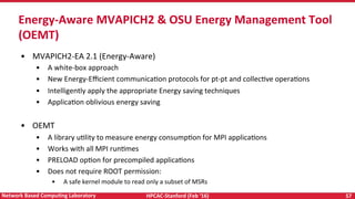 HPCAC-Stanford	(Feb	‘16)	 57	Network	Based	CompuNng	Laboratory	
•  MVAPICH2-EA	2.1	(Energy-Aware)	
•  A	white-box	approach	
•  New	Energy-Eﬃcient	communicaRon	protocols	for	pt-pt	and	collecRve	operaRons	
•  Intelligently	apply	the	appropriate	Energy	saving	techniques	
•  ApplicaRon	oblivious	energy	saving	
	
•  OEMT	
•  A	library	uRlity	to	measure	energy	consumpRon	for	MPI	applicaRons	
•  Works	with	all	MPI	runRmes	
•  PRELOAD	opRon	for	precompiled	applicaRons			
•  Does	not	require	ROOT	permission:		
•  A	safe	kernel	module	to	read	only	a	subset	of	MSRs		
Energy-Aware	MVAPICH2	&	OSU	Energy	Management	Tool	
(OEMT)	
 
