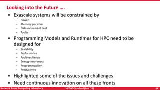 HPCAC-Stanford	(Feb	‘16)	 64	Network	Based	CompuNng	Laboratory	
•  Exascale	systems	will	be	constrained	by	
–  Power	
–  Memory	per	core	
–  Data	movement	cost	
–  Faults	
•  Programming	Models	and	RunRmes	for	HPC	need	to	be	
designed	for	
–  Scalability	
–  Performance	
–  Fault-resilience	
–  Energy-awareness	
–  Programmability	
–  ProducRvity	
•  Highlighted	some	of	the	issues	and	challenges	
•  Need	conRnuous	innovaRon	on	all	these	fronts			
Looking	into	the	Future	….	
 