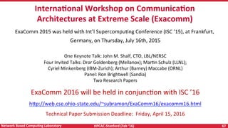 HPCAC-Stanford	(Feb	‘16)	 67	Network	Based	CompuNng	Laboratory	
	InternaNonal	Workshop	on	CommunicaNon	
Architectures	at	Extreme	Scale	(Exacomm)
ExaComm	2015	was	held	with	Int’l	SupercompuRng	Conference	(ISC	‘15),	at	Frankfurt,	
Germany,	on	Thursday,	July	16th,	2015	
	
One	Keynote	Talk:	John	M.	Shalf,	CTO,	LBL/NERSC	
Four	Invited	Talks:	Dror	Goldenberg	(Mellanox);	MarRn	Schulz	(LLNL);	
Cyriel	Minkenberg	(IBM-Zurich);	Arthur	(Barney)	Maccabe	(ORNL)	
Panel:	Ron	Brightwell	(Sandia)	
Two	Research	Papers	
ExaComm	2016	will	be	held	in	conjuncRon	with	ISC	’16	
h<p://web.cse.ohio-state.edu/~subramon/ExaComm16/exacomm16.html	
Technical	Paper	Submission	Deadline:		Friday,	April	15,	2016	
 