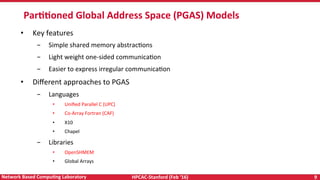 HPCAC-Stanford	(Feb	‘16)	 9	Network	Based	CompuNng	Laboratory	
ParNNoned	Global	Address	Space	(PGAS)	Models	
•  Key	features	
-  Simple	shared	memory	abstracRons		
-  Light	weight	one-sided	communicaRon		
-  Easier	to	express	irregular	communicaRon	
•  Diﬀerent	approaches	to	PGAS		
-  Languages		
•  Uniﬁed	Parallel	C	(UPC)	
•  Co-Array	Fortran	(CAF)	
•  X10	
•  Chapel	
-  Libraries	
•  OpenSHMEM	
•  Global	Arrays	
 