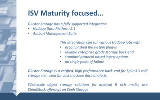Gluster	Storage	has	a	fully	supported	integra6on	
•  Hadoop	Data	Plaiorm	2.1		
•  Ambari	Management	Suite	
	
This	integra6on	can	run	various	Hadoop	jobs	with	
•  accomplished	ﬁle	system	plug-in	
•  reliable	enterprise	grade	storage	back-end	
•  standard	protocol-based	ingest	op6ons	
•  no	single	point	of	failure	
	
Gluster	Storage	is	a	veriﬁed,	high	performance	back-end	for	Splunk's	cold	
storage	6er,	used	for	vast	machine	data	analysis.		
	
Web-scale	 object	 storage	 solu6ons	 for	 archival	 &	 rich	 media,	 are	
CloudStack	oﬀerings	on	Ceph	Storage	
ISV	Maturity	focused…	
 