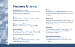 Single	global	namespace	
Aggregates	disk	and	memory	resources	into	
a	single	trusted	storage	pool.	
	
Security	
Support	 SELinux	 enforcing	 mode	 with	 SSL-
based	in-ﬂight	encryp@on	
	
Object	access	to	ﬁle	storage	
Filestore	can	be	accessed	using	object-API.	
	
Erasure	coding	
Enhance	 data	 protec@on	 by	 using	
informa@on	 stored	 in	 the	 system	 to	
reconstruct	lost	or	corrupted	data.	
	
Bit-rot	detecXon	
Help	preserve	the	integrity	of	data	assets	by	
detec@ng	silent	corrup@on.	
Tiering	
Automa@cally	move	data	between	fast	(SSD-
based)	and	slow	(HDD)	@ers	based	on	access	
frequency.	
	
ReplicaXon	
Supports	 synchronous	 replica@on	 within	 a	
data	 center	 and	 asynchronous	 replica@on	
for	disaster	recovery.	
	
Snapshots		
Assure	data	protec@on	through	cluster-wide	
ﬁlesystem	snapshots.	User	accessible	for	
easy	recovery	of	ﬁles.		
	
ElasXc	hashing	algorithm		
No	metadata	server	layer	eliminates	
performance	boYlenecks	and	single	points	
of	failure.		
Feature	Glance…	
 