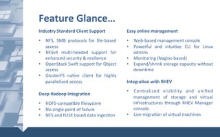 Industry	Standard	Client	Support	
	
•  NFS,	 SMB	 protocols	 for	 ﬁle-based	
access	
•  NFSv4	 mul@-headed	 support	 for	
enhanced	security	&	resilience	
•  OpenStack	Swi]	support	for	Object	
access	
•  GlusterFS	 na@ve	 client	 for	 highly	
parallelized	access	
Deep	Hadoop	IntegraXon	
	
•  HDFS-compa@ble	ﬁlesystem	
•  No	single	point	of	failure	
•  NFS	and	FUSE	based	data	inges@on	
IntegraXon	with	RHEV	
	
•  Centralized	 visibility	 and	 uniﬁed	
management	 of	 storage	 and	 virtual	
infrastructures	through	RHEV	Manager	
console.	
•  Live	migra@on	of	virtual	machines	
Feature	Glance…	
Easy	online	management	
	
•  Web-based	management	console	
•  Powerful	 and	 intui@ve	 CLI	 for	 Linux	
admins	
•  Monitoring	(Nagios-based)	
•  Expand/shrink	storage	capacity	without	
down@me	
 