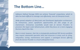 The	Bo]om	Line…	
SoMware	Deﬁned	Storage	(SDS)	can	achieve	‘Exascale’	propor6ons,	which	to	
date	has	been	diﬃcult	to	manage	cost-eﬀec6vely,	even	at	Enterprise	levels.	
	
Wide-spread	adop6on	of	Web-Scale	and	Distributed	Applica6on	architecture,	
by	 Enterprises,	 poses	 signiﬁcant	 opportuni6es	 for	 SDS	 usage	 to	 go	
mainstream.	 Enterprises	 essen6ally	 would	 look	 at	 Service	 Providers	 to	
provision	this	hyper-scale	infrastructure,	while	they	focus	on	a	more	engaging	
Business	App	&	Dev-Ops.		
	
Bear	in	mind,	however,	that	the	a	strategically	posi6oned	SDS	Service	poriolio	
may	require	substan6al	specialist	skills	and	resources	in	areas	such	as	sizing,	
integra6on,	 tuning,	 maintenance	 and	 support,	 a	 packaged	 Service	 oﬀering	
from	the	Service	Provider	is	a	much	an6cipated	move.	
 