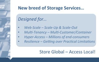 New	breed	of	Storage	Services…	
	
	
Designed	for…	
	
•  Web-Scale	–	Scale-Up	&	Scale-Out	
•  Mul6-Tenancy	–	Mul6-Customer/Container		
•  Hyper-Access	–	Millions	of	end-consumers	
•  Resilience	–	Ge]ng	over	Prac6cal	Limita6ons		
Store	Global	–	Access	Local!	
 