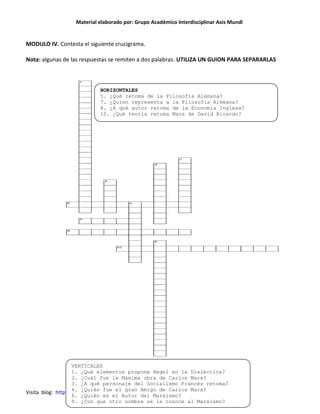 Material elaborado por: Grupo Académico Interdisciplinar Axis Mundi


MODULO IV. Contesta el siguiente crucigrama.

Nota: algunas de las respuestas se remiten a dos palabras. UTILIZA UN GUION PARA SEPARARLAS



                            HORIZONTALES
                            5. ¿Qué retoma de la Filosofía Alemana?
                            7. ¿Quien representa a la Filosofía Alemana?
                            8. ¿A qué autor retoma de la Economía Inglesa?
                            10. ¿Qué teoría retoma Marx de David Ricardo?




                    VERTICALES
                    1. ¿Qué elementos propone Hegel en la Dialéctica?
                    2. ¿Cuál fue la Máxima obra de Carlos Marx?
                    3. ¿A qué personaje del Socialismo Francés retoma?
                    4. ¿Quién fue el gran Amigo de Carlos Marx?
Visita blog: http://antropoideas.blogspot.mx/ correo: grandes_ideas@hotmail.com
                    6. ¿Quién es el Autor del Marxismo?
                    9. ¿Con que otro nombre se le conoce al Marxismo?
 