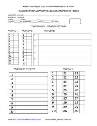 Material elaborado por: Grupo Académico Interdisciplinar Axis Mundi

             HOJA DE RESPUESTA ESTRUCTURA SOCIO-ECONÓMICA DE MÉXICO

NOMBRE DEL ALUMNO:___________________________________________________________
NOMBRE DEL PROFESOR:
GRADO__________GRUPO_______________ N.L._____________________
ACIERTOS_______ CAL. DE EXAMEN ________RUBRICAS________ CALIF. FINAL

                              CONTESTA CON LETRAS MAYÚSCULAS

MODULO I           MODULO II                    MODULO III




        MODULO IV crucigrama                                            MODULO V




Visita blog: http://antropoideas.blogspot.mx/   correo: grandes_ideas@hotmail.com
 