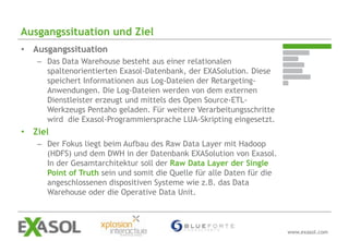 Ausgangssituation und Ziel
• Ausgangssituation
   – Das Data Warehouse besteht aus einer relationalen
     spaltenorientierten Exasol-Datenbank, der EXASolution. Diese
     speichert Informationen aus Log-Dateien der Retargeting-
     Anwendungen. Die Log-Dateien werden von dem externen
     Dienstleister erzeugt und mittels des Open Source-ETL-
     Werkzeugs Pentaho geladen. Für weitere Verarbeitungsschritte
     wird die Exasol-Programmiersprache LUA-Skripting eingesetzt.
• Ziel
   – Der Fokus liegt beim Aufbau des Raw Data Layer mit Hadoop
     (HDFS) und dem DWH in der Datenbank EXASolution von Exasol.
     In der Gesamtarchitektur soll der Raw Data Layer der Single
     Point of Truth sein und somit die Quelle für alle Daten für die
     angeschlossenen dispositiven Systeme wie z.B. das Data
     Warehouse oder die Operative Data Unit.



                                                                       www.exasol.com
 