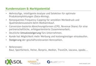 Kundennutzen & Marktpotential
• Mehrstufige, intelligente Analyse und Selektion für optimale
  Produktempfehlungen (Data-Mining).
• Konsequentes Frequency Capping für sensiblen Werbedruck und
  Qualitätsbewusstsein beim Mediaeinkauf.
• Conversion-basierte Abrechnungsformen (CPO, Revenue Share) für eine
  partnerschaftliche, erfolgsorientierte Zusammenarbeit.
• Deutliche Umsatzsteigerung fürs Unternehmen.
• Kunde hat Möglichkeit mehr Werbung und kostengünstiger einzukaufen.
• Steigerung der geschäftsrelevanten Kennzahlen.

• Referenzen:
  Baur, SportScheck, Heine, Bonprix, Medion, Travel24, lascana, opodo...




                                                                www.exasol.com
 