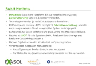 Fazit & Highlights

•   Dynamisch skalierbare Plattform die aus verschiedenen Quellen
    polystrukturierte Daten in Echtzeit verarbeitet.
•   Technologien werden je nach Einsatzszenario kombiniert.
•   EXASolution als zentrales DWH ermöglicht Echtzeitverarbeitung, schnelle
    Anpassungen werden direkt ins operative System zurückgespielt.
•   EXASolution für Batch Verfahren und Data Mining mit Modellentwicklung.
•   Hadoop als SPOT für alle Systeme (DWH, Realtime-Data-Storage und
    Realtime-Data-Mining-System ).
•   Hadoop Ergebnisse werden strukturiert ins System geladen.
•   Vereinfachtes Metadaten Management:
     – Hinzufügen neuer Felder direkt in den Metadaten
     – Nur Daten für das jeweilige Anwendungsszenario werden verwendet.



                                                                    www.exasol.com
 