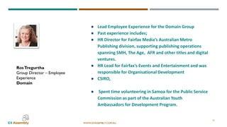 WWW.EXASSEMBLY.COM.AU
RosTregurtha
Group Director – Employee
Experience
Domain
17
● Lead Employee Experience for the Domain Group
● Past experience includes;
● HR Director for Fairfax Media’s Australian Metro
Publishing division, supporting publishing operations
spanning SMH, The Age, AFR and other titles and digital
ventures.
● HR Lead for Fairfax’s Events and Entertainment and was
responsible for Organisational Development
● CSIRO,
● Spent time volunteering in Samoa for the Public Service
Commission as part of the Australian Youth
Ambassadors for Development Program.
 