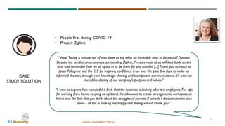 WWW.EXASSEMBLY.COM.AU
• People first during COVID-19 –
• Project Zipline
“Wow!Taking a minute out of mat leave to say what an incredible time to be part of Domain.
Despite the terrible circumstances surrounding Zipline, I'm sure most of us will look back on this
time and remember how we all opted in to be there for one another [...]Thank you so much to
Jason Pellegrino and the ELT for inspiring confidence in us over the past few days to make an
informed decision, through your knowledge sharing and transparent communications. It's been an
incredible display of our company's purpose and values.”
“I want to express how wonderful it feels that the business is looking after the employees.The tips
for working from home, keeping us updated, the allowance to create an ergonomic workspace at
home and the fact that you think about the struggles of parents if schools / daycare centres shut
down - all this is making me happy and feeling valued.Thank you!”
CASE
STUDY SOLUTION
21
 