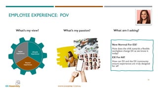 WWW.EXASSEMBLY.COM.AU
EMPLOYEE EXPERIENCE: POV
23
New Normal For EX?
How does the shift towards a flexible
workplace change EX as we know it
today?
EX For All?
How can EX and the EX community
ensure experiences are truly designed
for all?
What’s my view? What am I asking?What’s my passion?
 