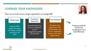 WWW.EXASSEMBLY.COM.AU
LEVERAGE YOUR KNOWLEDGE
25
How can we look across a large organisation to manage EX?
Collaboration
Functional
Experience
User Research
Example: POC
design leveraging
UX design, product,
innovation and
CSM.
Example:Taking the
time to understand
service
management within
CS and ITSM
Example: Look
beyond your HR
UX Research, how
do our employee’s
interact with other
departments?
Thinking outside of
the box but
managing your time
most effectively.
 