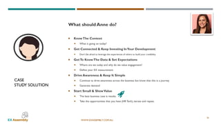 WWW.EXASSEMBLY.COM.AU
CASE
STUDY SOLUTION
26
What should Anne do?
 KnowThe Context
 What is going on today?
 Get Connected & Keep Investing InYour Development
 Don’t be afraid to leverage the experiences of others to build your credibility
 GetTo KnowThe Data & Set Expectations
 Where are we today and why do we value engagement?
 Define your EX measurement
 Drive Awareness & Keep It Simple
 Continue to drive awareness across the business but know that this is a journey
 Generate demand
 Start Small & ShowValue
 The best business case is results.
 Take the opportunities that you have (HR Tech), iterate and repeat.
 