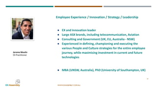 WWW.EXASSEMBLY.COM.AU
27
Jerome Moulin
EX Practitioner
Employee Experience / Innovation / Strategy / Leadership
● EX and Innovation leader
● Large ASX brands, including telecommunication, Aviation
● Consulting and Government (UK, EU, Australia - NSW)
● Experienced in defining, championing and executing the
various People and Culture strategies for the entire employee
journey, while maximising investment in current and future
technologies
● MBA (UNSW, Australia), PhD (University of Southampton, UK)
 