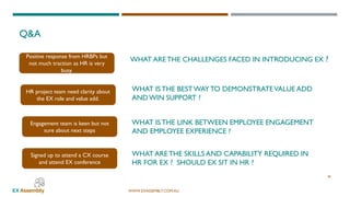 WWW.EXASSEMBLY.COM.AU
WHAT ARE THE CHALLENGES FACED IN INTRODUCING EX ?
WHAT ISTHE BESTWAYTO DEMONSTRATEVALUE ADD
AND WIN SUPPORT ?
Q&A
38
Engagement team is keen but not
sure about next steps
HR project team need clarity about
the EX role and value add.
Positive response from HRBPs but
not much traction as HR is very
busy.
Signed up to attend a CX course
and attend EX conference
WHAT ISTHE LINK BETWEEN EMPLOYEE ENGAGEMENT
AND EMPLOYEE EXPERIENCE ?
WHAT ARE THE SKILLS AND CAPABILITY REQUIRED IN
HR FOR EX ? SHOULD EX SIT IN HR ?
 