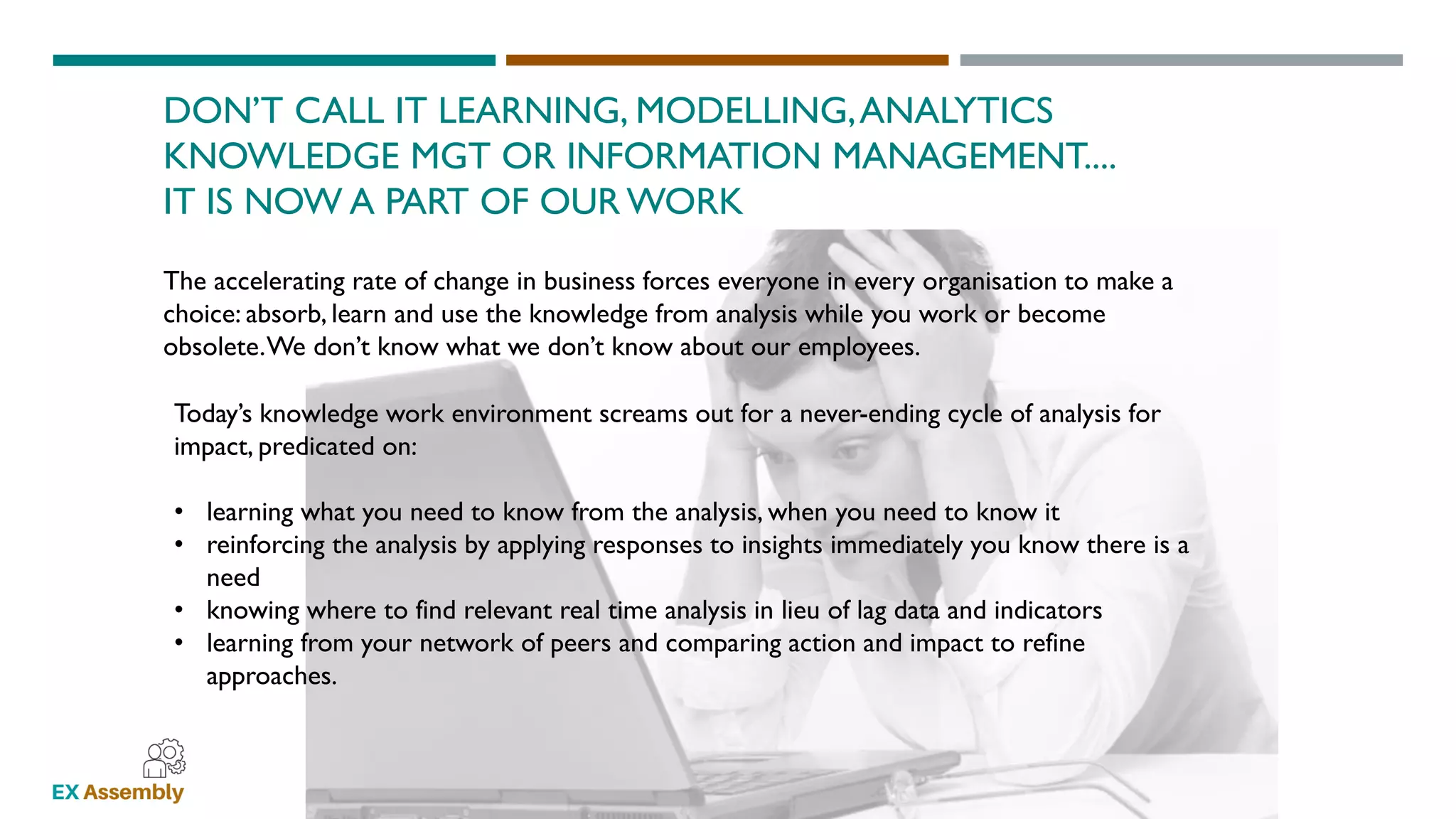 WWW.EXASSEMBLY.COM.AU
DON’T CALL IT LEARNING, MODELLING,ANALYTICS
KNOWLEDGE MGT OR INFORMATION MANAGEMENT....
IT IS NOW A PART OF OUR WORK
The accelerating rate of change in business forces everyone in every organisation to make a
choice: absorb, learn and use the knowledge from analysis while you work or become
obsolete.We don’t know what we don’t know about our employees.
Today’s knowledge work environment screams out for a never-ending cycle of analysis for
impact, predicated on:
• learning what you need to know from the analysis, when you need to know it
• reinforcing the analysis by applying responses to insights immediately you know there is a
need
• knowing where to find relevant real time analysis in lieu of lag data and indicators
• learning from your network of peers and comparing action and impact to refine
approaches.
 