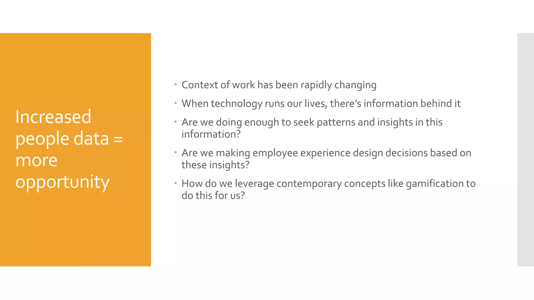 Increased
people data =
more
opportunity
 Context of work has been rapidly changing
 When technology runs our lives, there’s information behind it
 Are we doing enough to seek patterns and insights in this
information?
 Are we making employee experience design decisions based on
these insights?
 How do we leverage contemporary concepts like gamification to
do this for us?
 