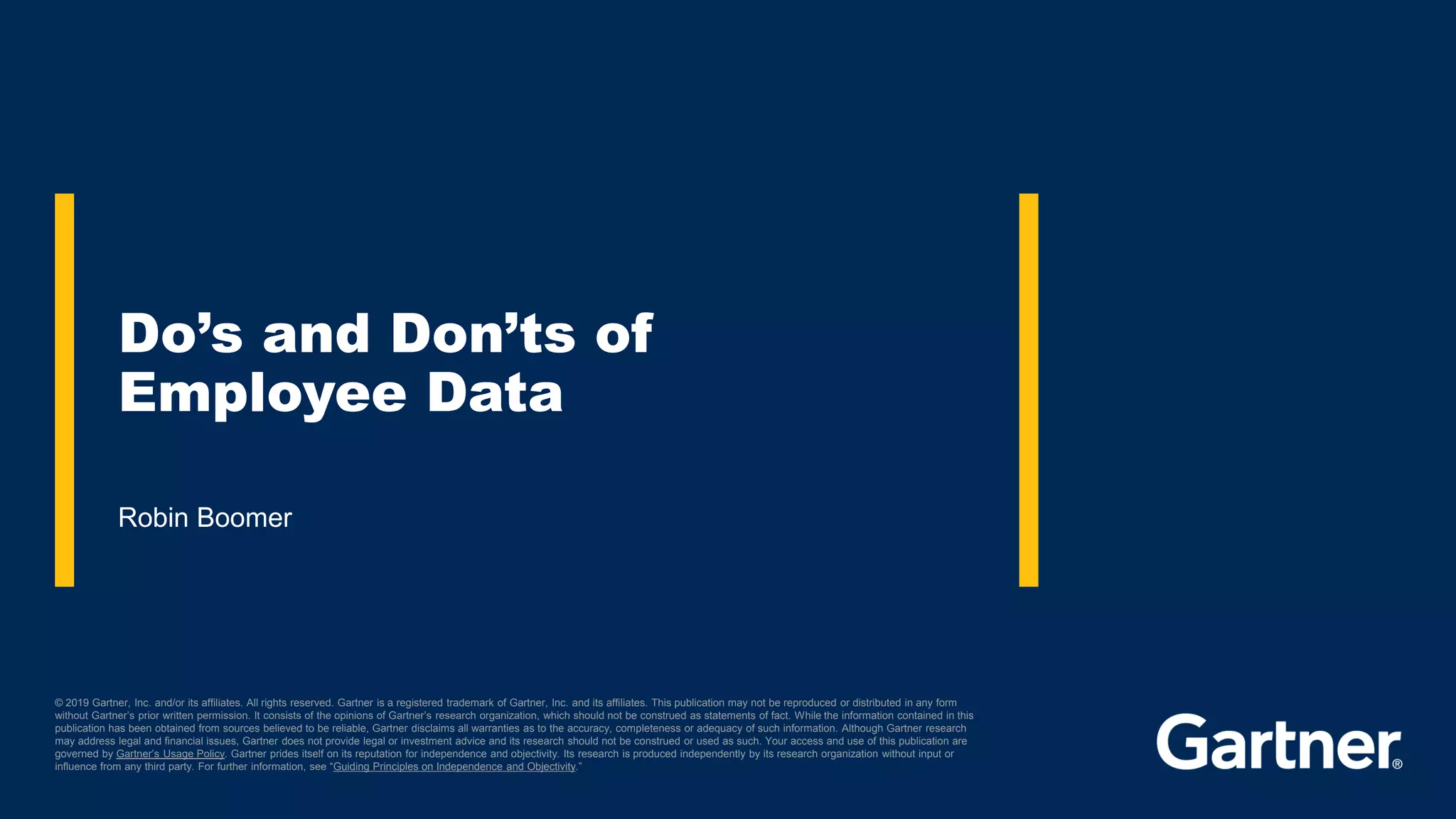 © 2019 Gartner, Inc. and/or its affiliates. All rights reserved. Gartner is a registered trademark of Gartner, Inc. and its affiliates. This publication may not be reproduced or distributed in any form
without Gartner’s prior written permission. It consists of the opinions of Gartner’s research organization, which should not be construed as statements of fact. While the information contained in this
publication has been obtained from sources believed to be reliable, Gartner disclaims all warranties as to the accuracy, completeness or adequacy of such information. Although Gartner research
may address legal and financial issues, Gartner does not provide legal or investment advice and its research should not be construed or used as such. Your access and use of this publication are
governed by Gartner’s Usage Policy. Gartner prides itself on its reputation for independence and objectivity. Its research is produced independently by its research organization without input or
influence from any third party. For further information, see “Guiding Principles on Independence and Objectivity.”
Robin Boomer
Do’s and Don’ts of
Employee Data
 