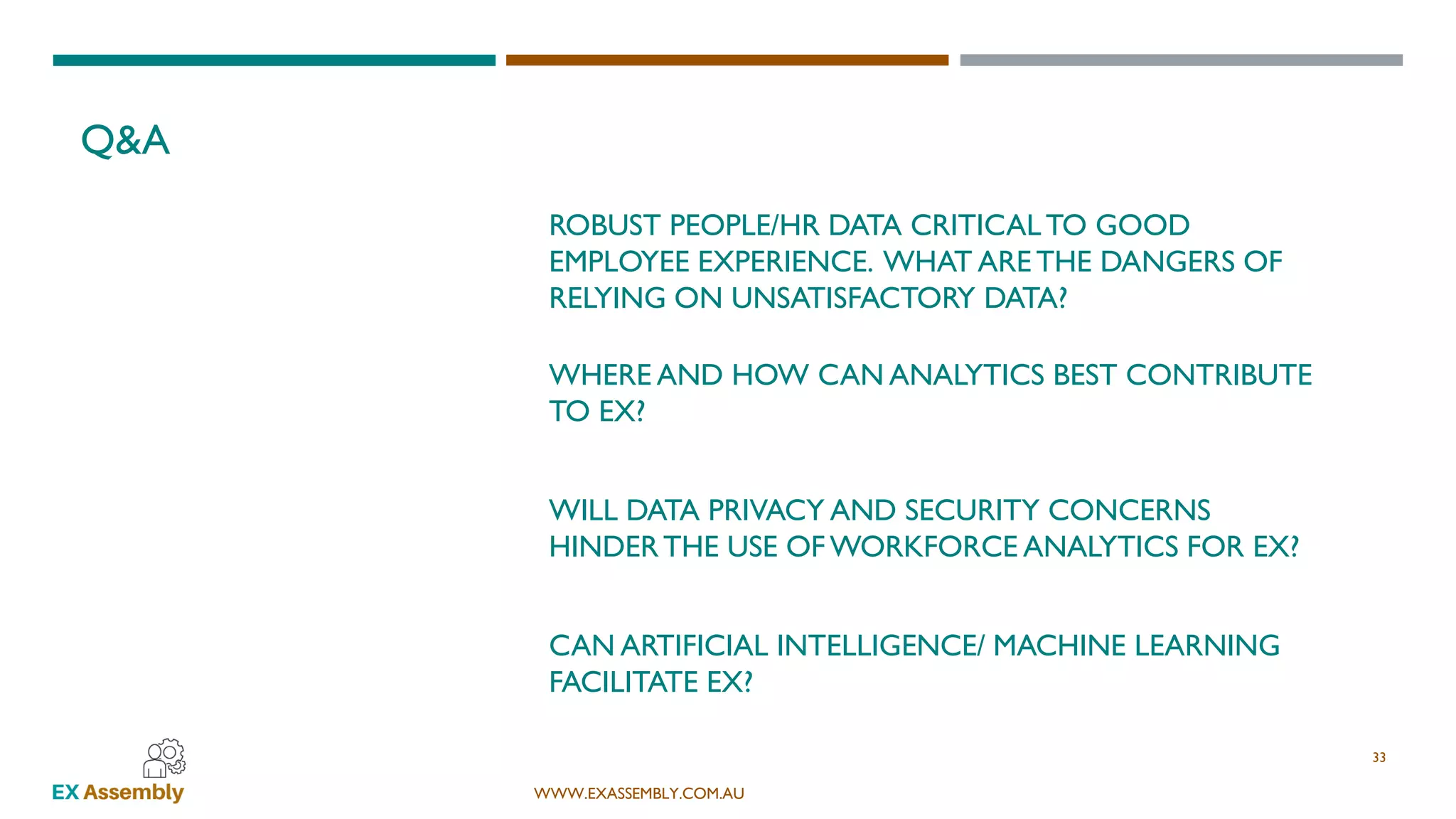 WWW.EXASSEMBLY.COM.AU
WHERE AND HOW CAN ANALYTICS BEST CONTRIBUTE
TO EX?
Q&A
33
WILL DATA PRIVACY AND SECURITY CONCERNS
HINDERTHE USE OF WORKFORCE ANALYTICS FOR EX?
CAN ARTIFICIAL INTELLIGENCE/ MACHINE LEARNING
FACILITATE EX?
ROBUST PEOPLE/HR DATA CRITICALTO GOOD
EMPLOYEE EXPERIENCE. WHAT ARE THE DANGERS OF
RELYING ON UNSATISFACTORY DATA?
 