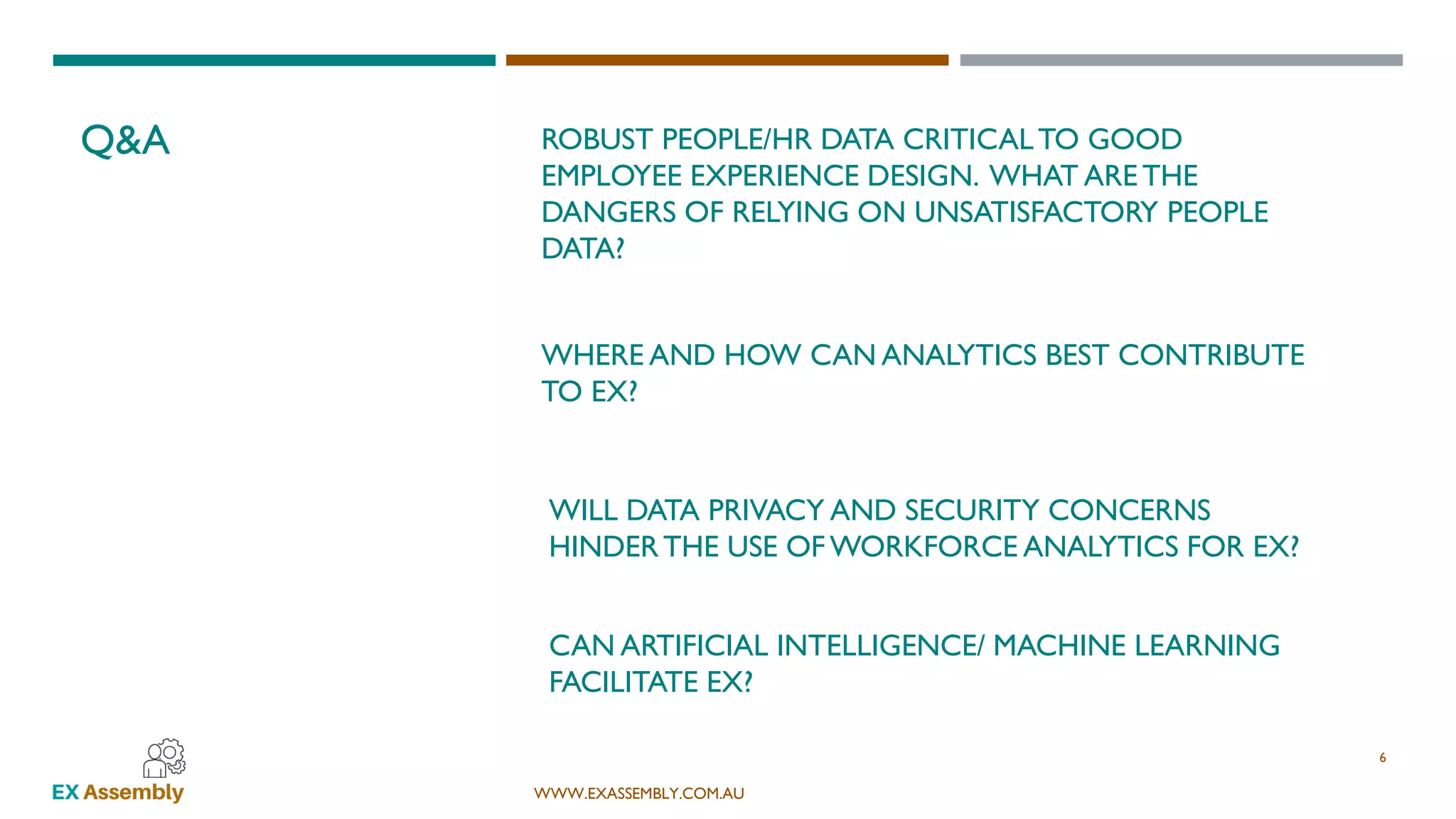 WWW.EXASSEMBLY.COM.AU
WHERE AND HOW CAN ANALYTICS BEST CONTRIBUTE
TO EX?
Q&A
6
WILL DATA PRIVACY AND SECURITY CONCERNS
HINDERTHE USE OF WORKFORCE ANALYTICS FOR EX?
CAN ARTIFICIAL INTELLIGENCE/ MACHINE LEARNING
FACILITATE EX?
ROBUST PEOPLE/HR DATA CRITICALTO GOOD
EMPLOYEE EXPERIENCE DESIGN. WHAT ARE THE
DANGERS OF RELYING ON UNSATISFACTORY PEOPLE
DATA?
 