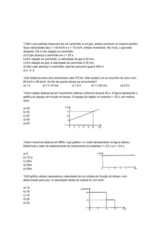 11)Em uma estrada observam-se um caminhão e um jipe, ambos correndo no mesmo sentido.
Suas velocidades são v = 54 km/h e v = 72 km/h, ambas invariáveis. No início, o jipe está
atrasado 100 m em relação ao caminhão.
a) O jipe alcança o caminhão em t = 20 s.
b) Em relação ao caminhão, a velocidade do jipe é 35 m/s.
c) Em relação ao jipe, a velocidade do caminhão é 35 m/s.
d) Até o jipe alcançar o caminhão, este faz percurso igual a 400 m.
e) n. d. a.
12)A distância entre dois automóveis vale 375 km. Eles andam um ao encontro do outro com
60 km/h e 90 km/h. Ao fim de quanto tempo se encontrarão?
a) 1 h b) 1 h 15 min c) 1,5 h d) 1 h 50 min e) 2,5 h
13)Um objeto desloca-se em movimento retilíneo uniforme durante 30 s. A figura representa o
gráfico do espaço em função do tempo. O espaço do objeto no instante t = 30 s, em metros,
será:
a) 30
b) 35
c) 40
d) 45
e) 50
14)Um móvel se desloca em MRU, cujo gráfico v x t está representado na figura abaixo.
Determine o valor do deslocamento do móvel entre os instantes t = 2,0 s e t = 3,0 s.
a) 0
b) 10 m
c) 20m
d) 30m
e) 40m
15)O gráfico abaixo representa a velocidade de um ciclista em função do tempo, num
determinado percurso. A velocidade média do ciclista foi, em km/h:
a) 14
b) 16
c) 18
d) 20
e) 22
 