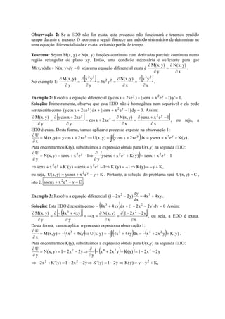 Observação 2: Se a EDO não for exata, este processo não funcionará e teremos perdido
tempo durante o mesmo. O teorema a seguir fornece um método sistemático de determinar se
uma equação diferencial dada é exata, evitando perda de tempo.
Teorema: Sejam M(x, y) e N(x, y) funções contínuas com derivadas parciais contínuas numa
região retangular do plano xy. Então, uma condição necessária e suficiente para que
0dy)y,x(Ndx)y,x(M =+ seja uma equação diferencial exata é
x
)y,x(N
y
)y,x(M
∂
∂
=
∂
∂
.
No exemplo 1:
[ ] [ ]
x
yx
x
)y,x(N
yx3
y
yx
y
)y,x(M 23
22
32
∂
∂
=
∂
∂
==
∂
∂
=
∂
∂
.
Exemplo 2: Resolva a equação diferencial .0'y)1exsenx()xe2xcosy( y2y
=−+++
Solução: Primeiramente, observe que esta EDO não é homogênea nem separável e ela pode
ser rescrita como .0dy)1exsenx(dx)xe2xcosy( y2y
=−+++ Assim:
[ ] [ ]
x
1exsenx
x
)y,x(N
xe2xcos
y
xe2xcosy
y
)y,x(M y2
y
y
∂
−+∂
=
∂
∂
=+=
∂
+∂
=
∂
∂
, ou seja, a
EDO é exata. Desta forma, vamos aplicar o processo exposto na observação 1:
( ) )y(Kexysenxdxxe2xcosy)y,x(Uxe2xcosy)y,x(M
x
U y2yy
++=+=⇒+==
∂
∂
∫ .
Para encontrarmos K(y), substituímos a expressão obtida para U(x,y) na segunda EDO:
( )
,Ky)y(K1)y(K1exsenx)y(Kexsenx
1exsenx)y(Kexysenx
y
1exsenx)y,x(N
y
U
y2y2
y2y2y2
+−=⇒−=′⇒−+=′++⇒
−+=++
∂
∂
⇒−+==
∂
∂
ou seja, Kyexysenx)y,x(U y2
+−+= . Portanto, a solução do problema será C)y,x(U = ,
isto é, Cyexysenx y2
=−+ .
Exemplo 3: Resolva a equação diferencial xy4x4
dx
dy
)y2x21( 32
+=−− .
Solução: Esta EDO é rescrita como ( ) 0dy)y2x21(dxxy4x4 23
=−−++− Assim:
( )[ ] [ ]
x
y2x21
x
)y,x(N
x4
y
xy4x4
y
)y,x(M 23
∂
−−∂
=
∂
∂
=−=
∂
+−∂
=
∂
∂
, ou seja, a EDO é exata.
Desta forma, vamos aplicar o processo exposto na observação 1:
( ) ( ) ( ) )y(Kyx2xdxxy4x4)y,x(Uxy4x4)y,x(M
x
U 2433
++−=+−=⇒+−==
∂
∂
∫ .
Para encontrarmos K(y), substituímos a expressão obtida para U(x,y) na segunda EDO:
( )( )
,Kyy)y(Ky21)y(Ky2x21)y(Kx2
y2x21)y(Kyx2x
y
y2x21)y,x(N
y
U
222
2242
+−=⇒−=′⇒−−=′+−⇒
−−=++−
∂
∂
⇒−−==
∂
∂
 