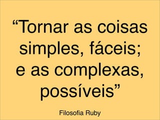 “Tornar as coisas
 simples, fáceis;
 e as complexas,
    possíveis”
     Filosoﬁa Ruby
 