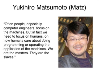 Yukihiro Matsumoto (Matz)

“Often people, especially
computer engineers, focus on
the machines. But in fact we
need to focus on humans, on
how humans care about doing
programming or operating the
application of the machines. We
are the masters. They are the
slaves.”
 