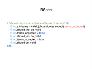 RSpec


it "should require acceptance of terms of service" do
    @job.attributes = valid_job_attributes.except(:terms_accepted)
    @job.should_not be_valid
    @job.terms_accepted = false
    @job.should_not be_valid
    @job.terms_accepted = true
    @job.should be_valid
end
 