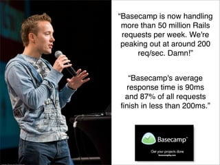 “Basecamp is now handling
 more than 50 million Rails
 requests per week. We're
 peaking out at around 200
     req/sec. Damn!”


   “Basecamp's average
  response time is 90ms
 and 87% of all requests
ﬁnish in less than 200ms.”
 