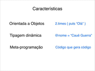 Características


Orientada a Objetos    2.times { puts “Olá” }


Tipagem dinâmica       @nome = “Cauê Guerra”


Meta-programação       Código que gera código
 