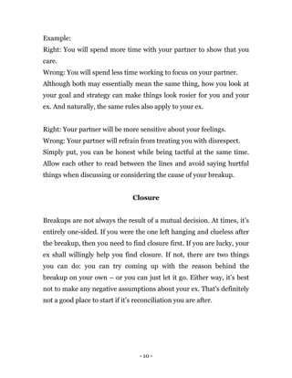 - 10 -
Example:
Right: You will spend more time with your partner to show that you
care.
Wrong: You will spend less time working to focus on your partner.
Although both may essentially mean the same thing, how you look at
your goal and strategy can make things look rosier for you and your
ex. And naturally, the same rules also apply to your ex.
Right: Your partner will be more sensitive about your feelings.
Wrong: Your partner will refrain from treating you with disrespect.
Simply put, you can be honest while being tactful at the same time.
Allow each other to read between the lines and avoid saying hurtful
things when discussing or considering the cause of your breakup.
Closure
Breakups are not always the result of a mutual decision. At times, it’s
entirely one-sided. If you were the one left hanging and clueless after
the breakup, then you need to find closure first. If you are lucky, your
ex shall willingly help you find closure. If not, there are two things
you can do: you can try coming up with the reason behind the
breakup on your own – or you can just let it go. Either way, it’s best
not to make any negative assumptions about your ex. That’s definitely
not a good place to start if it’s reconciliation you are after.
 