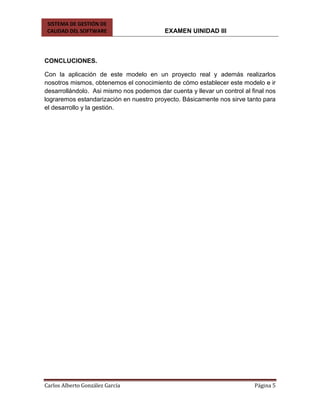 SISTEMA DE GESTIÓN DE
CALIDAD DEL SOFTWARE EXAMEN UINIDAD III
Carlos Alberto González García Página 5
CONCLUCIONES.
Con la aplicación de este modelo en un proyecto real y además realizarlos
nosotros mismos, obtenemos el conocimiento de cómo establecer este modelo e ir
desarrollándolo. Asi mismo nos podemos dar cuenta y llevar un control al final nos
lograremos estandarización en nuestro proyecto. Básicamente nos sirve tanto para
el desarrollo y la gestión.
 