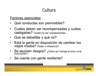Cultura
Factores esenciales:
• Qué conductas son permisibles?
• Cuáles deben ser recompensadas y cuáles
  castigadas? Cuidar no ser complacientes.
• Qué es debatible y qué no?
• Está la gente en disposición de cambiar los
  viejos modos? Poder e influencia?
• Se asumen riesgos? ¿Cómo se maneja el error vs la
   innovación?
• Se cuenta con gente resiliente?
 