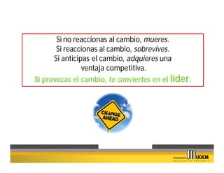 Si no reaccionas al cambio, mueres.
       Si reaccionas al cambio, sobrevives.
      Si anticipas el cambio, adquieres una
                ventaja competitiva.
Si provocas el cambio, te conviertes en el líder.
 